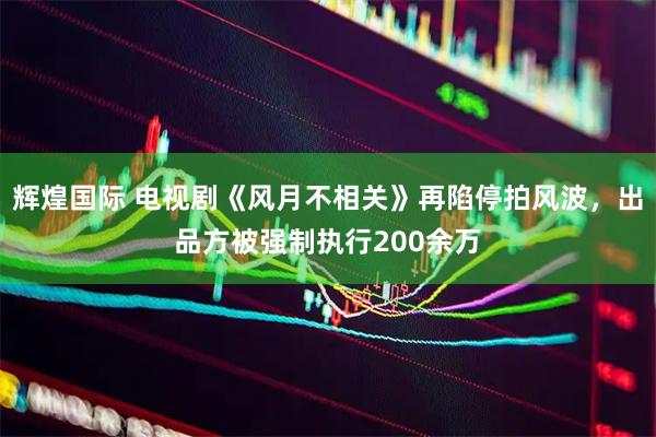 辉煌国际 电视剧《风月不相关》再陷停拍风波，出品方被强制执行200余万