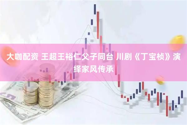 大咖配资 王超王裕仁父子同台 川剧《丁宝桢》演绎家风传承