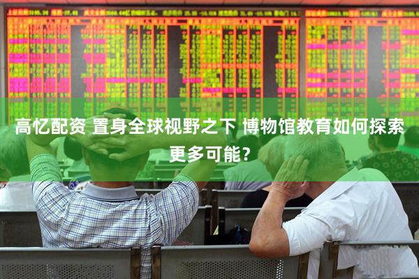 高忆配资 置身全球视野之下 博物馆教育如何探索更多可能？