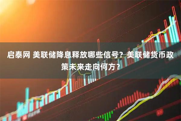 启泰网 美联储降息释放哪些信号？美联储货币政策未来走向何方？