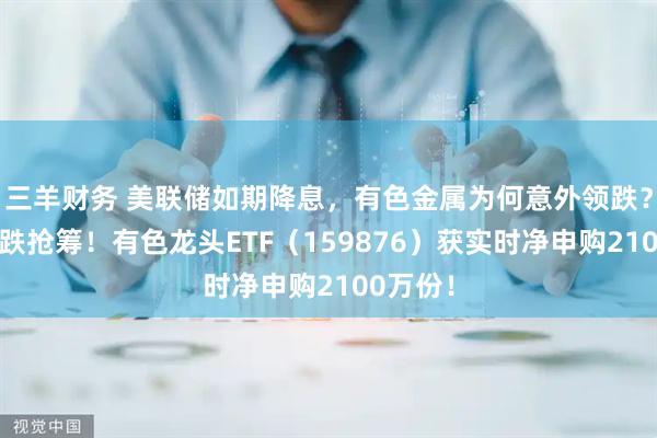 三羊财务 美联储如期降息，有色金属为何意外领跌？资金逢跌抢筹！有色龙头ETF（159876）获实时净申购2100万份！