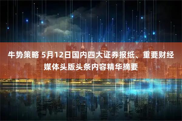 牛势策略 5月12日国内四大证券报纸、重要财经媒体头版头条内容精华摘要