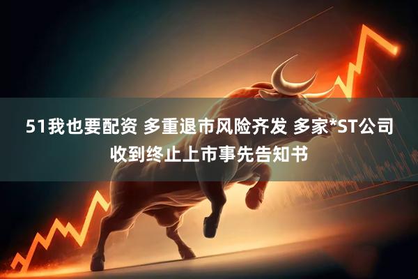 51我也要配资 多重退市风险齐发 多家*ST公司收到终止上市事先告知书