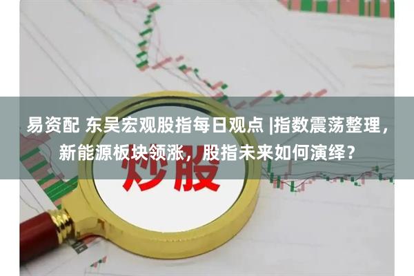 易资配 东吴宏观股指每日观点 |指数震荡整理，新能源板块领涨，股指未来如何演绎？