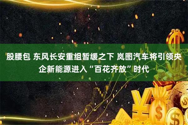 股腰包 东风长安重组暂缓之下 岚图汽车将引领央企新能源进入“百花齐放”时代