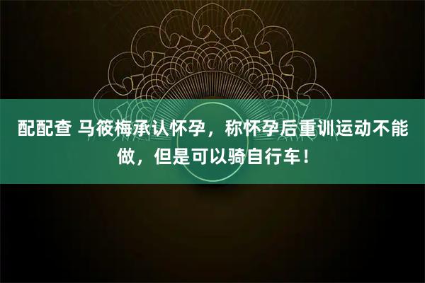 配配查 马筱梅承认怀孕，称怀孕后重训运动不能做，但是可以骑自行车！