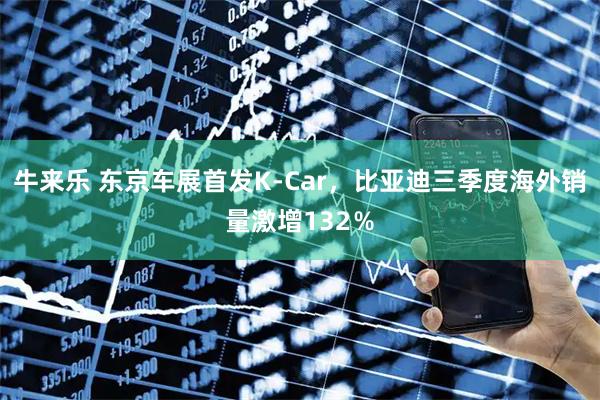 牛来乐 东京车展首发K-Car，比亚迪三季度海外销量激增132％