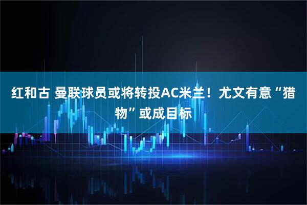 红和古 曼联球员或将转投AC米兰!尤文有意“猎物”或成目标