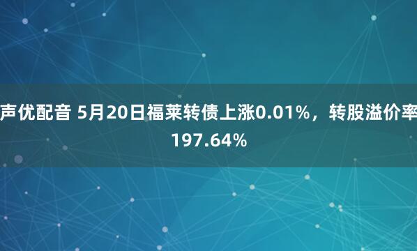 声优配音 5月20日福莱转债上涨0.01%，转股溢价率197.64%