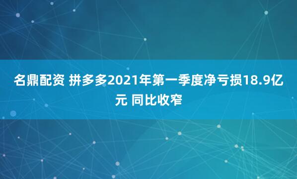 名鼎配资 拼多多2021年第一季度净亏损18.9亿元 同比收窄