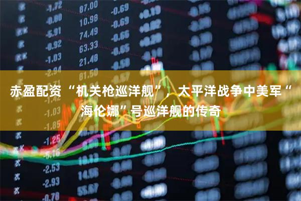 赤盈配资 “机关枪巡洋舰”，太平洋战争中美军“海伦娜”号巡洋舰的传奇