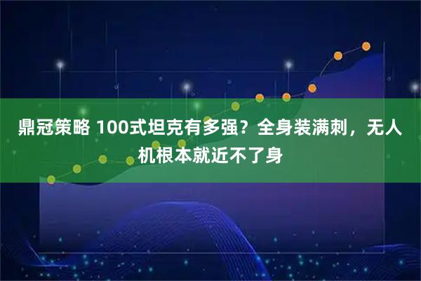 鼎冠策略 100式坦克有多强？全身装满刺，无人机根本就近不了身
