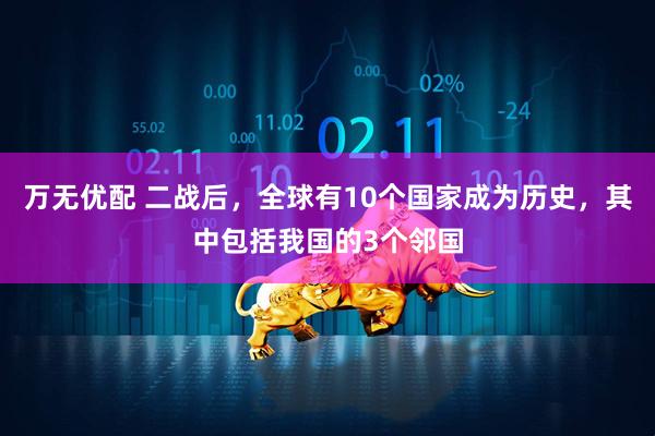 万无优配 二战后，全球有10个国家成为历史，其中包括我国的3个邻国
