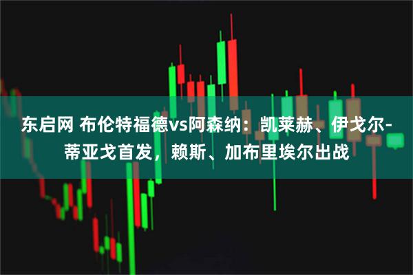 东启网 布伦特福德vs阿森纳：凯莱赫、伊戈尔-蒂亚戈首发，赖斯、加布里埃尔出战
