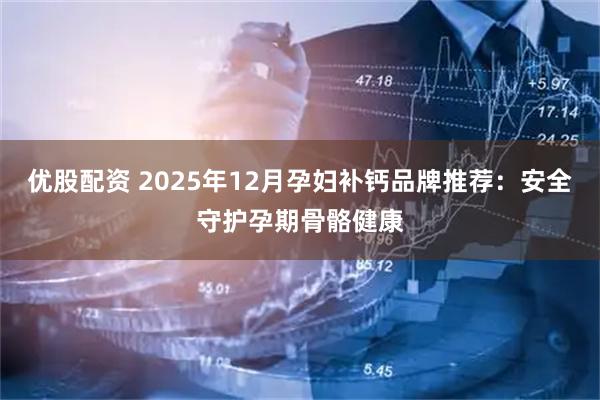 优股配资 2025年12月孕妇补钙品牌推荐:安全守护孕期骨骼健康