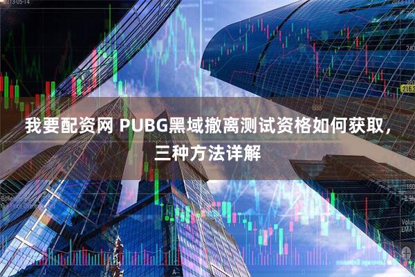 我要配资网 PUBG黑域撤离测试资格如何获取，三种方法详解