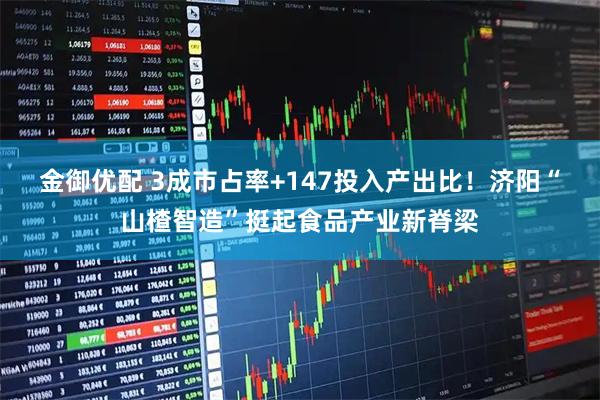 金御优配 3成市占率+147投入产出比！济阳“山楂智造”挺起食品产业新脊梁