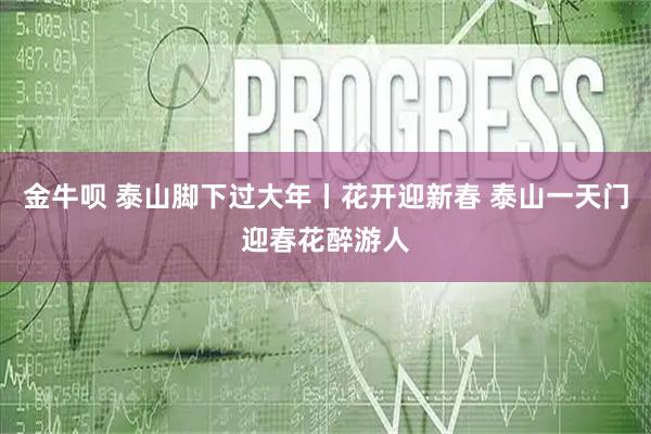 金牛呗 泰山脚下过大年丨花开迎新春 泰山一天门迎春花醉游人