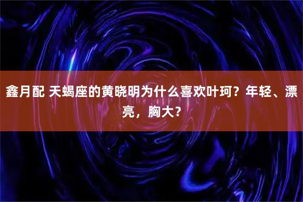 鑫月配 天蝎座的黄晓明为什么喜欢叶珂?年轻、漂亮,胸大?