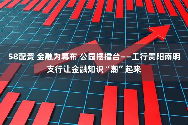 58配资 金融为幕布 公园摆擂台——工行贵阳南明支行让金融知识“潮”起来