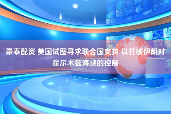豪泰配资 美国试图寻求联合国支持 以打破伊朗对霍尔木兹海峡的控制