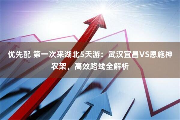优先配 第一次来湖北5天游：武汉宜昌VS恩施神农架，高效路线全解析