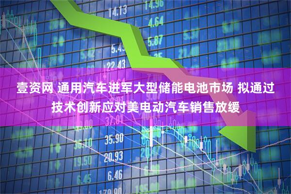 壹资网 通用汽车进军大型储能电池市场 拟通过技术创新应对美电动汽车销售放缓