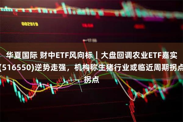 华夏国际 财中ETF风向标｜大盘回调农业ETF嘉实(516550)逆势走强，机构称生猪行业或临近周期拐点